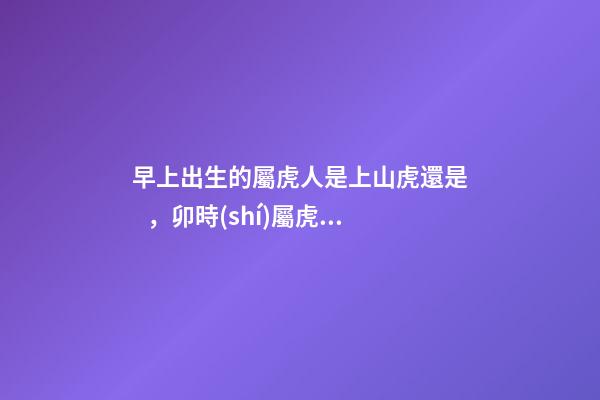 早上出生的屬虎人是上山虎還是，卯時(shí)屬虎的男孩屬上山虎還是下山虎 屬虎卯時(shí)出生的人命運(yùn)分析-第1張-觀點(diǎn)-玄機(jī)派
